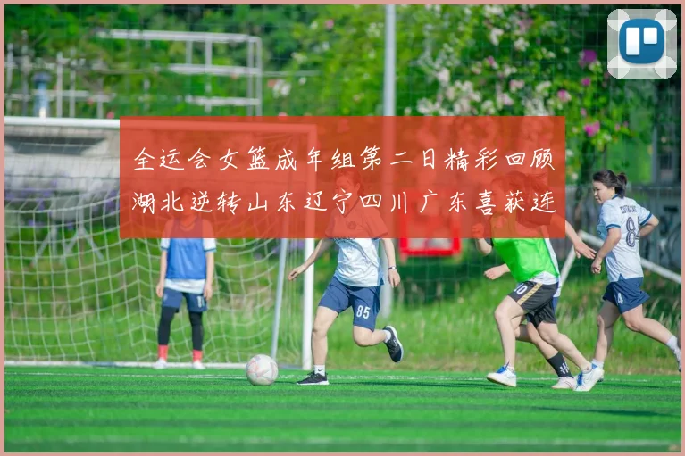 全运会女篮成年组第二日精彩回顾湖北逆转山东辽宁四川广东喜获连胜