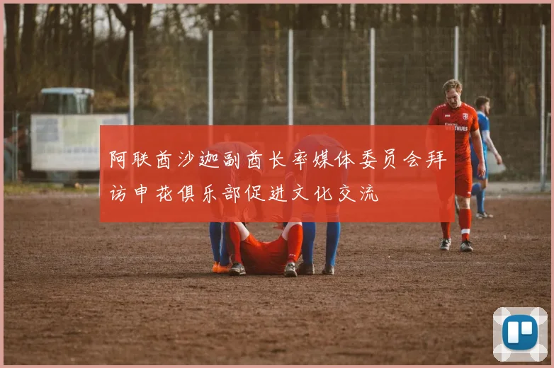 阿联酋沙迦副酋长率媒体委员会拜访申花俱乐部促进文化交流
