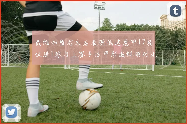 戴维加盟尤文后表现低迷意甲17场仅进1球与上赛季法甲形成鲜明对比