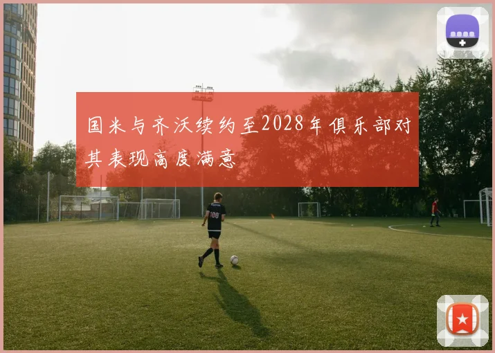 国米与齐沃续约至2028年俱乐部对其表现高度满意