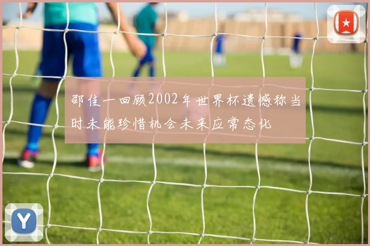 邵佳一回顾2002年世界杯遗憾称当时未能珍惜机会未来应常态化