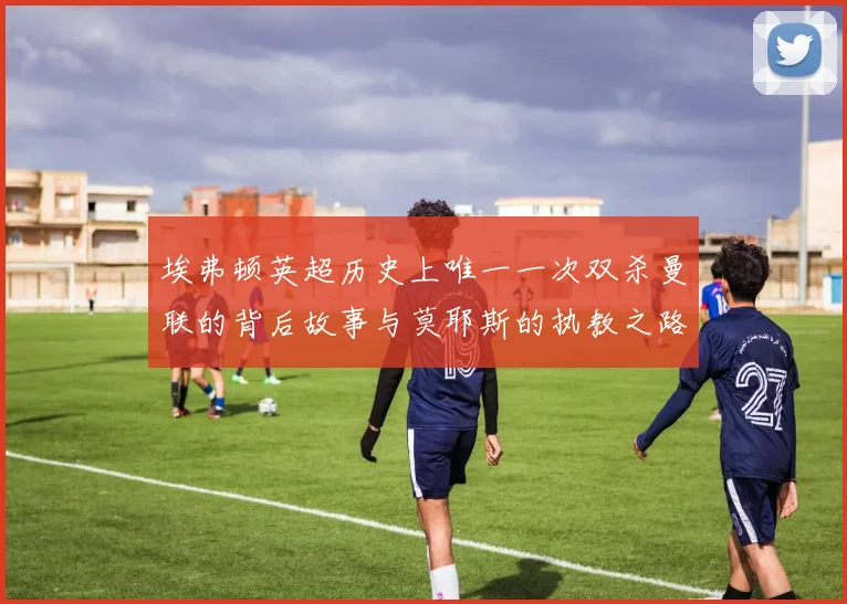 埃弗顿英超历史上唯一一次双杀曼联的背后故事与莫耶斯的执教之路