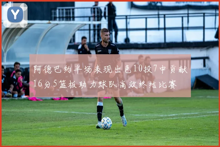 阿德巴约半场表现出色10投7中贡献16分5篮板助力球队高效终结比赛